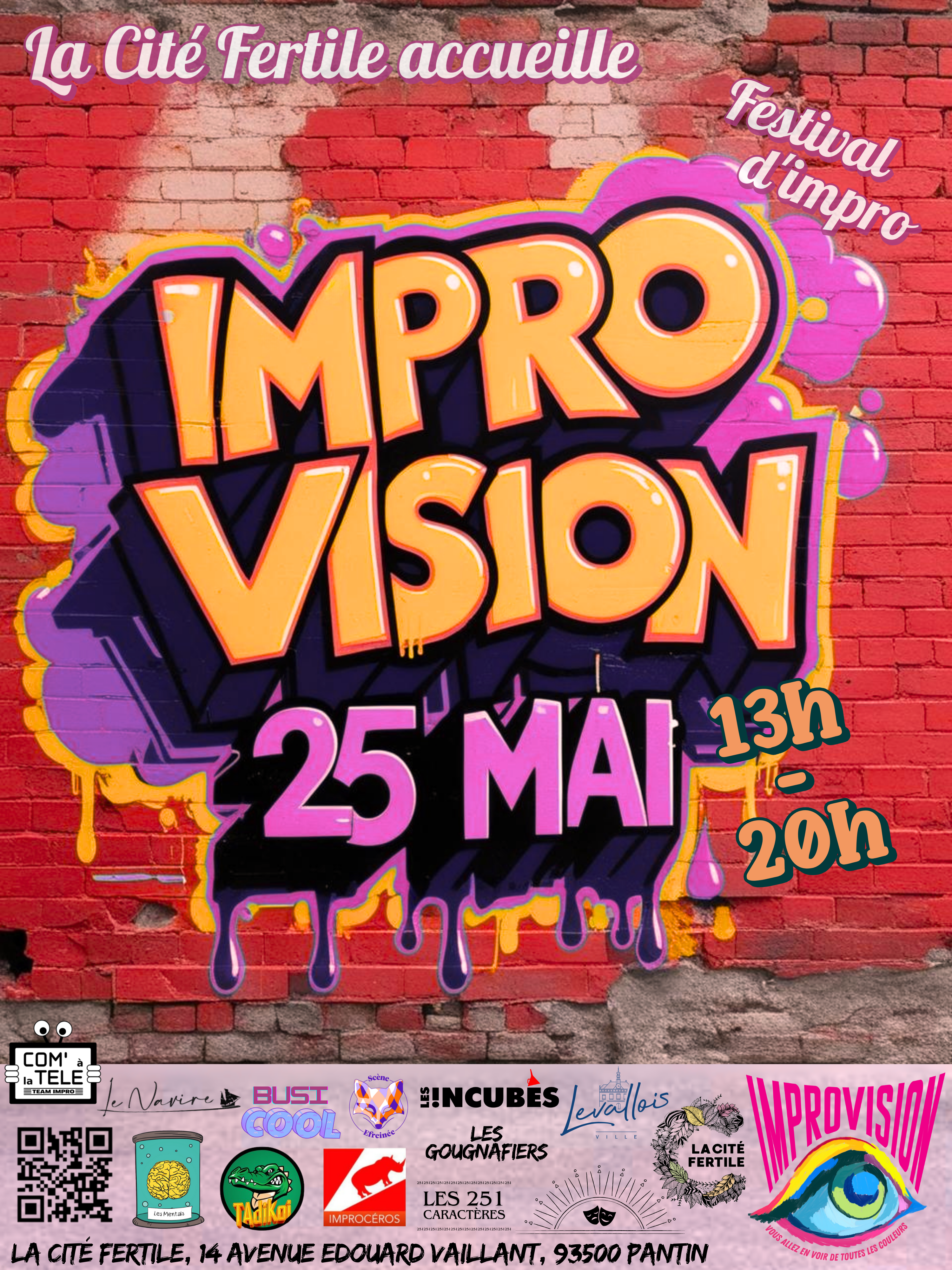 Affiche sous la forme d'un tag sur un mur de brique

La cité fertile accueille

Festival d'impro

IMPROV VISION

25 mai

13h - 20h

Une suite de logos:

Com' à la TELE
Le navire
BusiCool
Yé Mistikrik
Les !ncubés
Leg Gougnafiers
Les mentals
Tadikoi
Improcéros
Les 251 caractères
Imprhorizon

La ville de levallois
La cité fertile
Improvision - Vous allez en voir de toutes les couleurs

La cité fertile, 14 avenue Édouard Vaillant, 93500 Pantin

